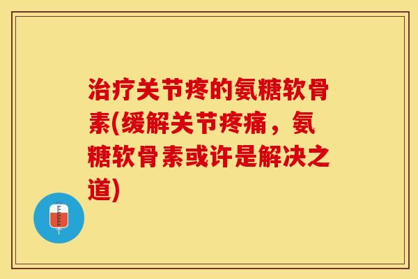 治疗关节疼的氨糖软骨素(缓解关节疼痛，氨糖软骨素或许是解决之道)