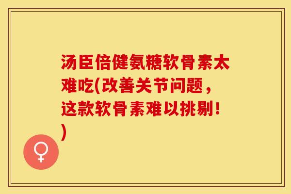 汤臣倍健氨糖软骨素太难吃(改善关节问题，这款软骨素难以挑剔！)