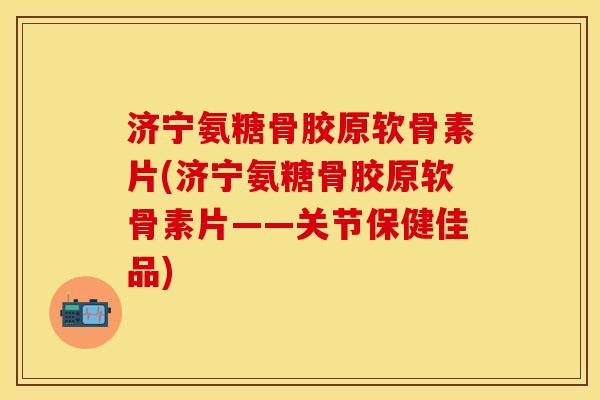 济宁氨糖骨胶原软骨素片(济宁氨糖骨胶原软骨素片——关节保健佳品)