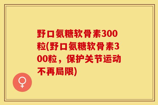 野口氨糖软骨素300粒(野口氨糖软骨素300粒，保护关节运动不再局限)-第1张图片-关节保镖
