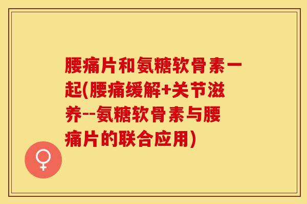 腰痛片和氨糖软骨素一起(腰痛缓解+关节滋养--氨糖软骨素与腰痛片的联合应用)