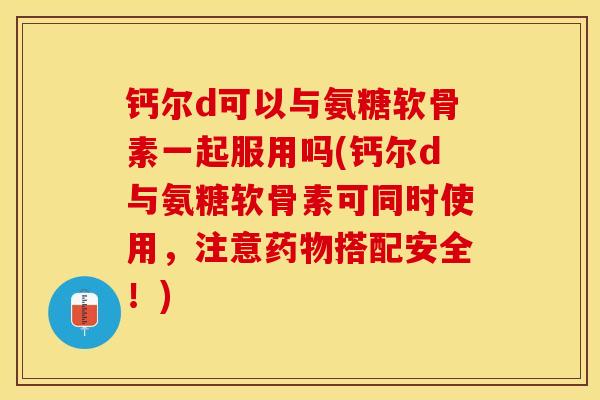 钙尔d可以与氨糖软骨素一起服用吗(钙尔d与氨糖软骨素可同时使用，注意药物搭配安全！)
