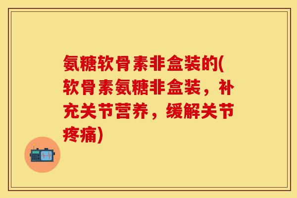 氨糖软骨素非盒装的(软骨素氨糖非盒装，补充关节营养，缓解关节疼痛)