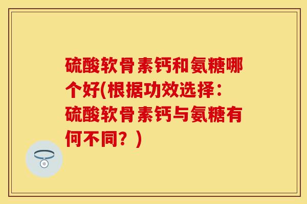 硫酸软骨素钙和氨糖哪个好(根据功效选择：硫酸软骨素钙与氨糖有何不同？)