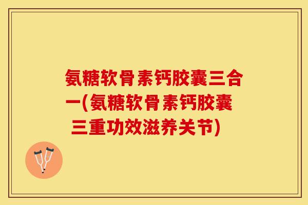 氨糖软骨素钙胶囊三合一(氨糖软骨素钙胶囊 三重功效滋养关节)