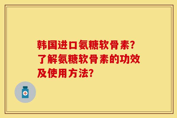 韩国进口氨糖软骨素？了解氨糖软骨素的功效及使用方法？