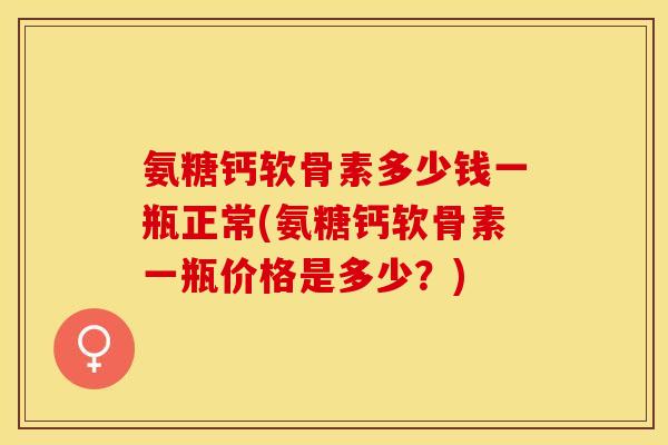 氨糖钙软骨素多少钱一瓶正常(氨糖钙软骨素一瓶价格是多少？)