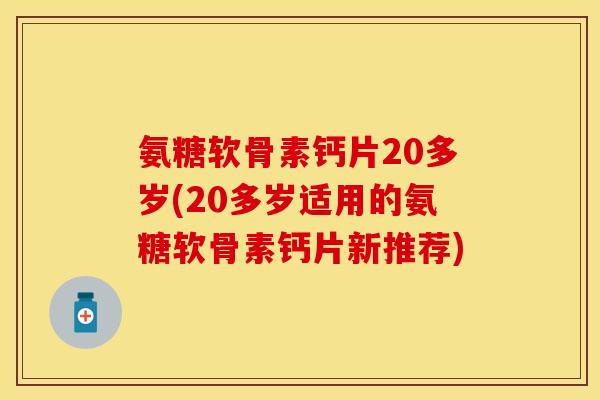 氨糖软骨素钙片20多岁(20多岁适用的氨糖软骨素钙片新推荐)