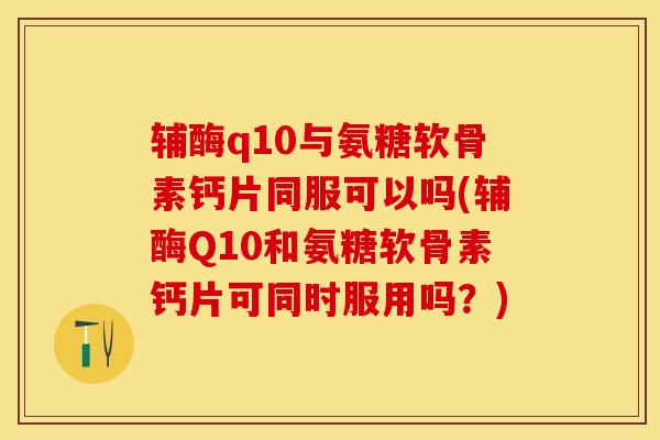 辅酶q10与氨糖软骨素钙片同服可以吗(辅酶Q10和氨糖软骨素钙片可同时服用吗？)