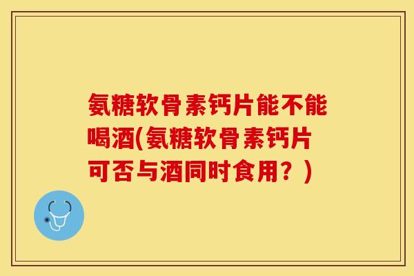 氨糖软骨素钙片能不能喝酒(氨糖软骨素钙片可否与酒同时食用？)
