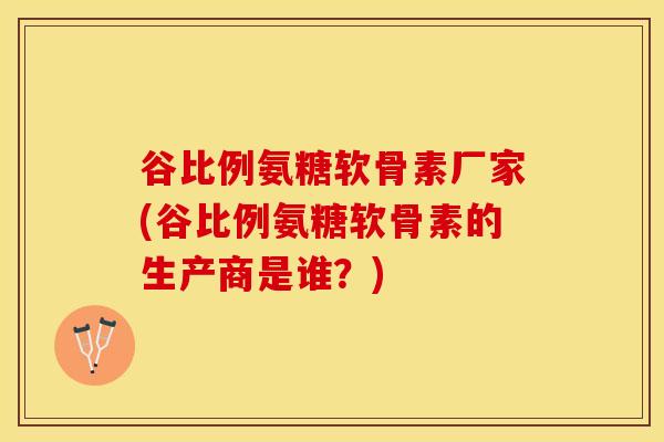 谷比例氨糖软骨素厂家(谷比例氨糖软骨素的生产商是谁？)