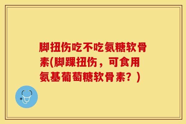 脚扭伤吃不吃氨糖软骨素(脚踝扭伤，可食用氨基葡萄糖软骨素？)
