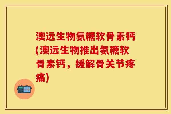 澳远生物氨糖软骨素钙(澳远生物推出氨糖软骨素钙，缓解骨关节疼痛)