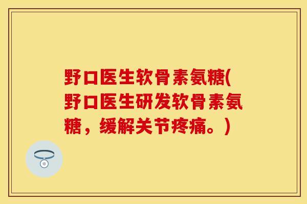 野口医生软骨素氨糖(野口医生研发软骨素氨糖，缓解关节疼痛。)