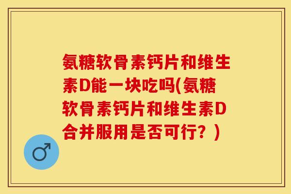 氨糖软骨素钙片和维生素D能一块吃吗(氨糖软骨素钙片和维生素D合并服用是否可行？)