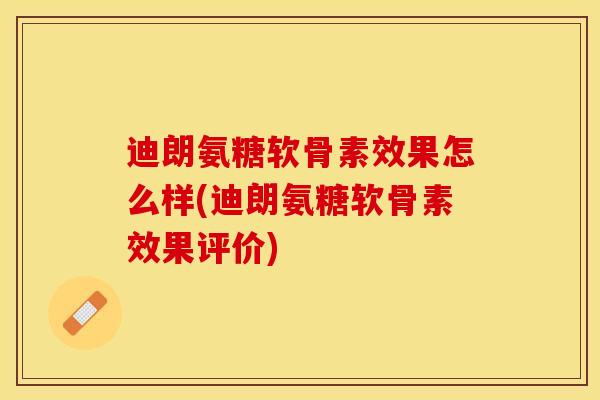 迪朗氨糖软骨素效果怎么样(迪朗氨糖软骨素效果评价)