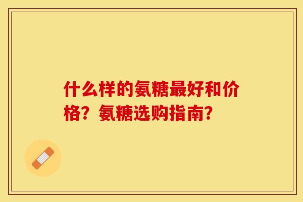 什么样的氨糖最好和价格？氨糖选购指南？