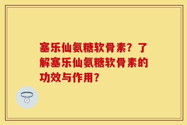 塞乐仙氨糖软骨素？了解塞乐仙氨糖软骨素的功效与作用？