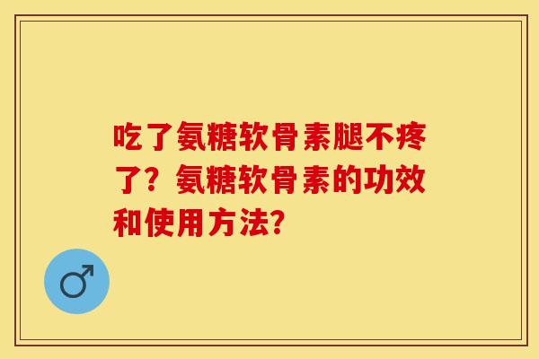 吃了氨糖软骨素腿不疼了？氨糖软骨素的功效和使用方法？