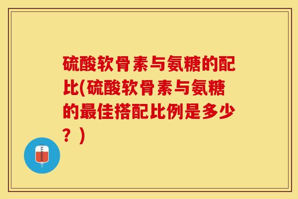 硫酸软骨素与氨糖的配比(硫酸软骨素与氨糖的最佳搭配比例是多少？)