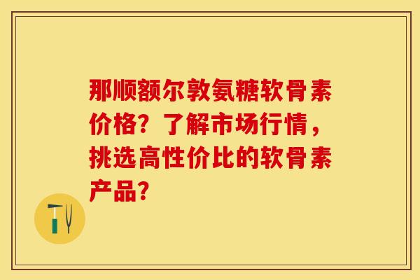 那顺额尔敦氨糖软骨素价格？了解市场行情，挑选高性价比的软骨素产品？