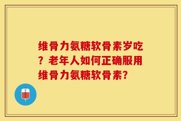 维骨力氨糖软骨素岁吃？老年人如何正确服用维骨力氨糖软骨素？