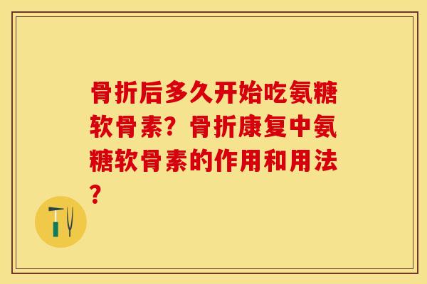 骨折后多久开始吃氨糖软骨素？骨折康复中氨糖软骨素的作用和用法？