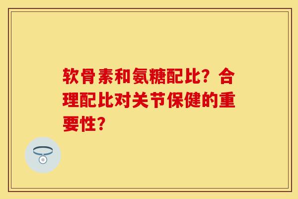 软骨素和氨糖配比？合理配比对关节保健的重要性？