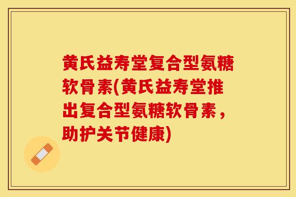 黄氏益寿堂复合型氨糖软骨素(黄氏益寿堂推出复合型氨糖软骨素，助护关节健康)
