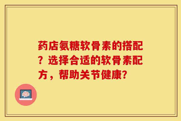 药店氨糖软骨素的搭配？选择合适的软骨素配方，帮助关节健康？