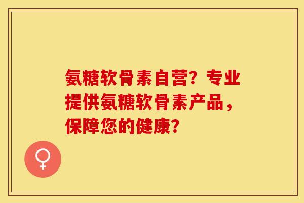 氨糖软骨素自营？专业提供氨糖软骨素产品，保障您的健康？