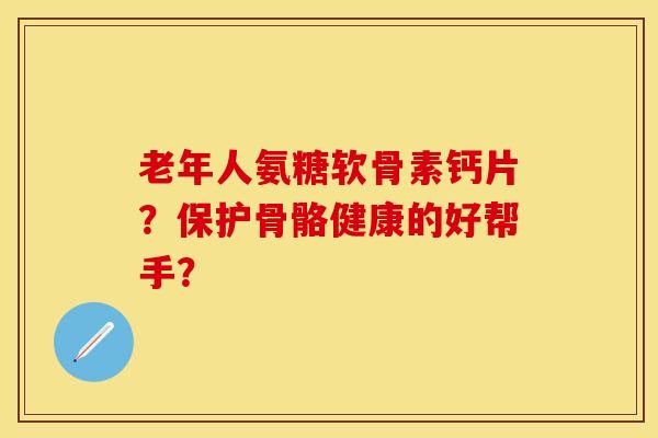 老年人氨糖软骨素钙片？保护骨骼健康的好帮手？-第1张图片-关节保镖
