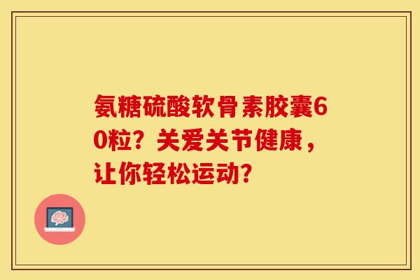 氨糖硫酸软骨素胶囊60粒？关爱关节健康，让你轻松运动？