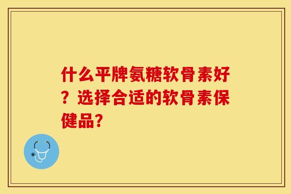 什么平牌氨糖软骨素好？选择合适的软骨素保健品？