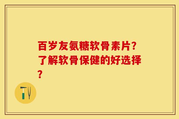 百岁友氨糖软骨素片？了解软骨保健的好选择？