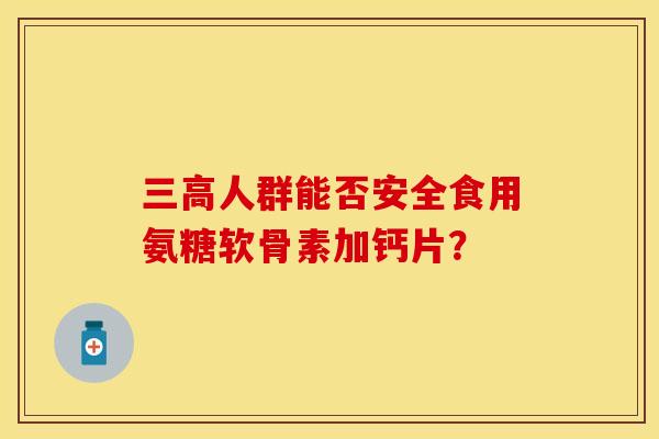 三高人群能否安全食用氨糖软骨素加钙片？