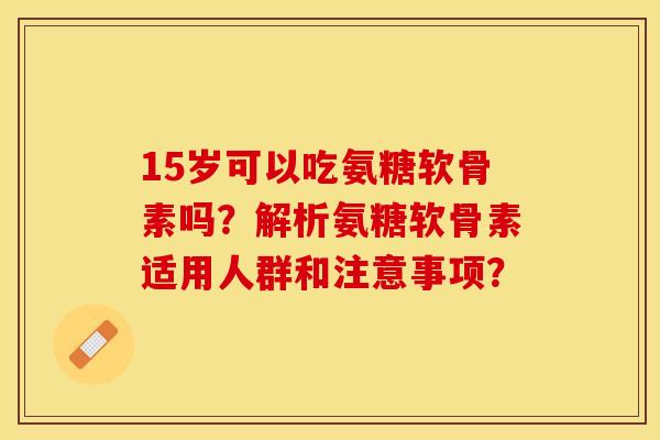 15岁可以吃氨糖软骨素吗？解析氨糖软骨素适用人群和注意事项？-第1张图片-关节保镖