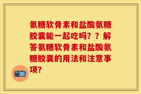 氨糖软骨素和盐酸氨糖胶囊能一起吃吗？？解答氨糖软骨素和盐酸氨糖胶囊的用法和注意事项？
