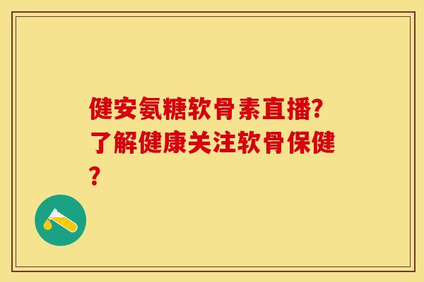 健安氨糖软骨素直播？了解健康关注软骨保健？