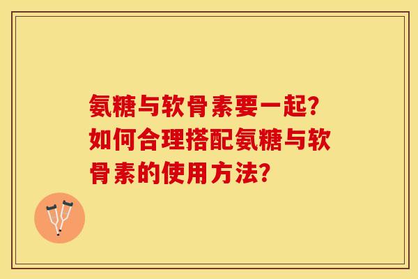 氨糖与软骨素要一起？如何合理搭配氨糖与软骨素的使用方法？