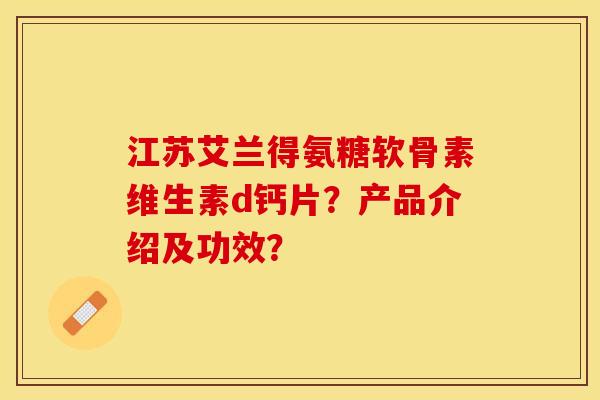 江苏艾兰得氨糖软骨素维生素d钙片？产品介绍及功效？