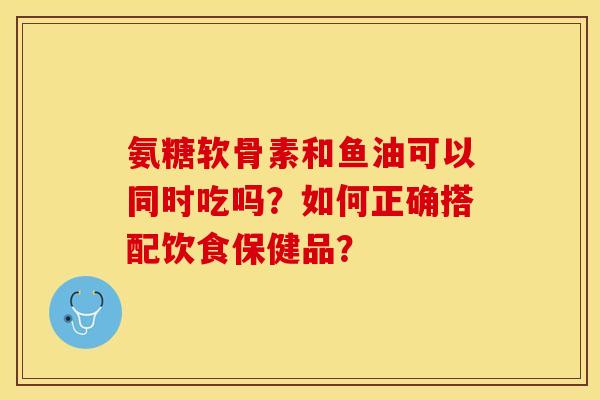 氨糖软骨素和鱼油可以同时吃吗？如何正确搭配饮食保健品？