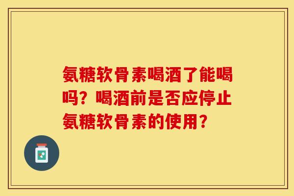 氨糖软骨素喝酒了能喝吗？喝酒前是否应停止氨糖软骨素的使用？