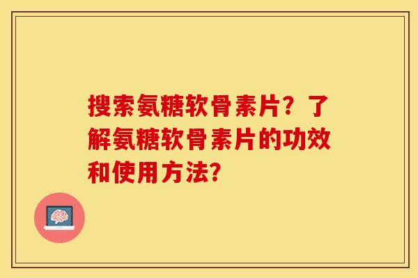 搜索氨糖软骨素片？了解氨糖软骨素片的功效和使用方法？
