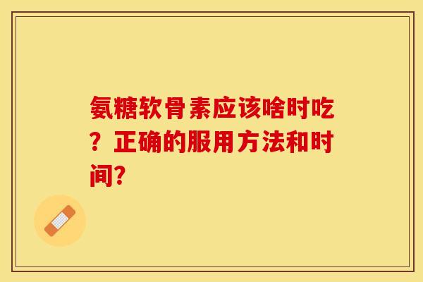 氨糖软骨素应该啥时吃？正确的服用方法和时间？