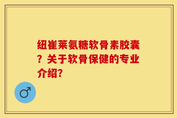 纽崔莱氨糖软骨素胶囊？关于软骨保健的专业介绍？-第1张图片-关节保镖