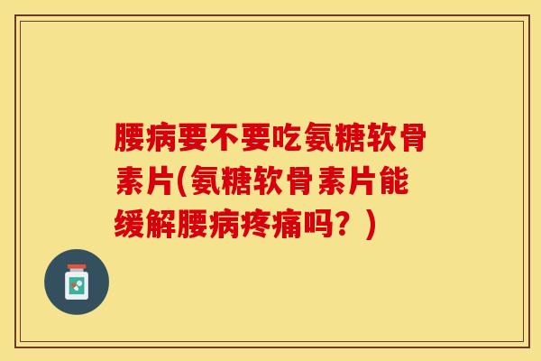 腰病要不要吃氨糖软骨素片(氨糖软骨素片能缓解腰病疼痛吗？)