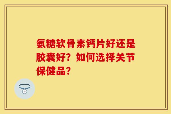 氨糖软骨素钙片好还是胶囊好？如何选择关节保健品？