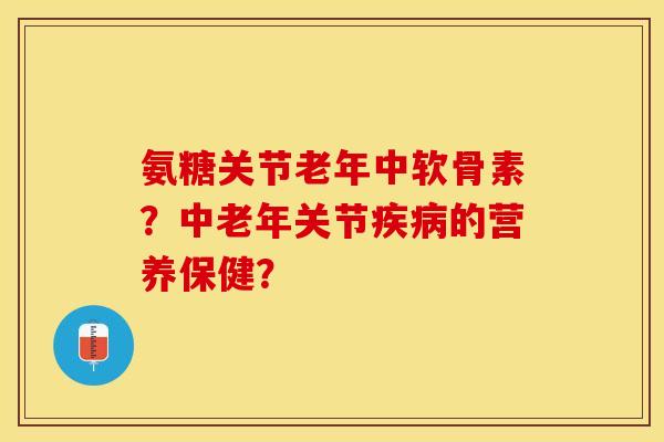 氨糖关节老年中软骨素？中老年关节疾病的营养保健？