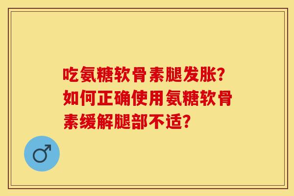 吃氨糖软骨素腿发胀？如何正确使用氨糖软骨素缓解腿部不适？